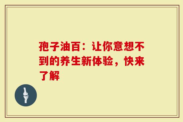 孢子油百:让你意想不到的养生新体验,快来了解-第1张图片-灵芝大师 孢子油百:让你意想不到的养生新体验,快来了解-第1张图片-灵芝大师