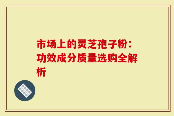 市场上的灵芝孢子粉：功效成分质量选购全解析