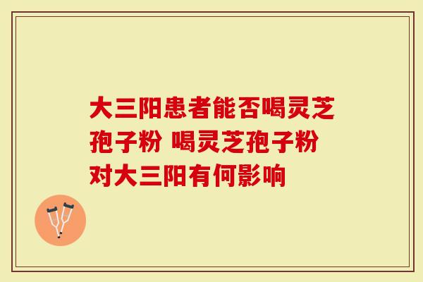大三阳患者能否喝灵芝孢子粉 喝灵芝孢子粉对大三阳有何影响