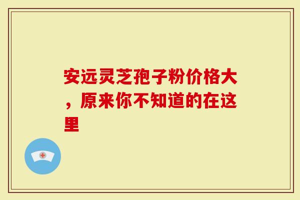 安远灵芝孢子粉价格大，原来你不知道的在这里