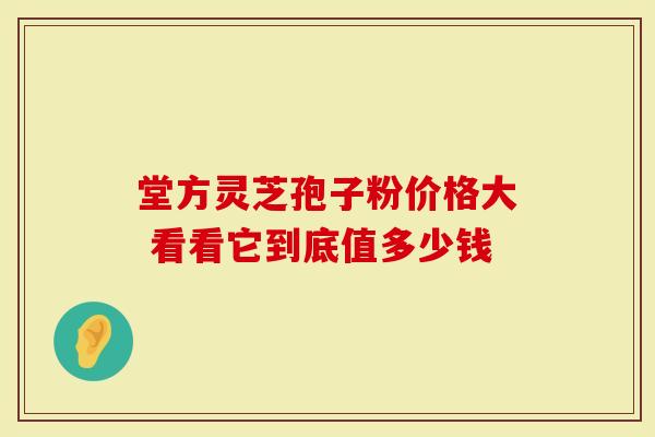 堂方灵芝孢子粉价格大 看看它到底值多少钱