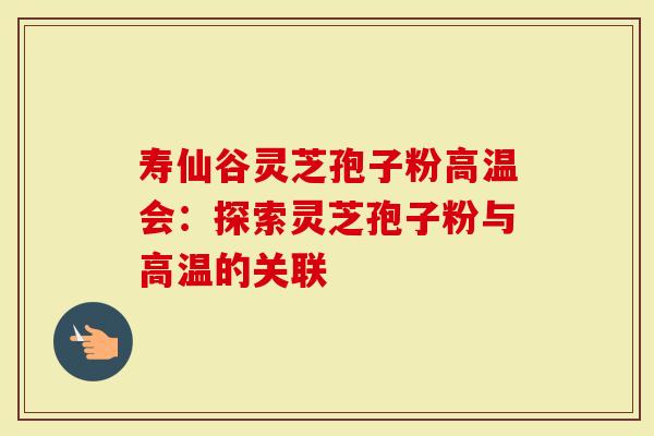 寿仙谷灵芝孢子粉高温会：探索灵芝孢子粉与高温的关联
