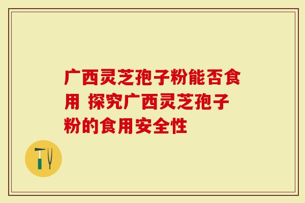 广西灵芝孢子粉能否食用 探究广西灵芝孢子粉的食用安全性-第1张图片-灵芝大师 广西灵芝孢子粉能否食用 探究广西灵芝孢子粉的食用安全性-第1张图片-灵芝大师