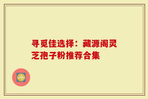 寻觅佳选择：藏源阁灵芝孢子粉推荐合集