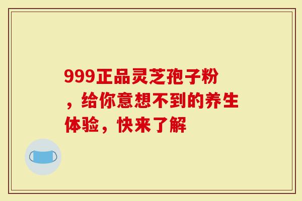 999正品灵芝孢子粉，给你意想不到的养生体验，快来了解