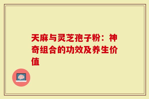 天麻与灵芝孢子粉：神奇组合的功效及养生价值-第1张图片-灵芝大师