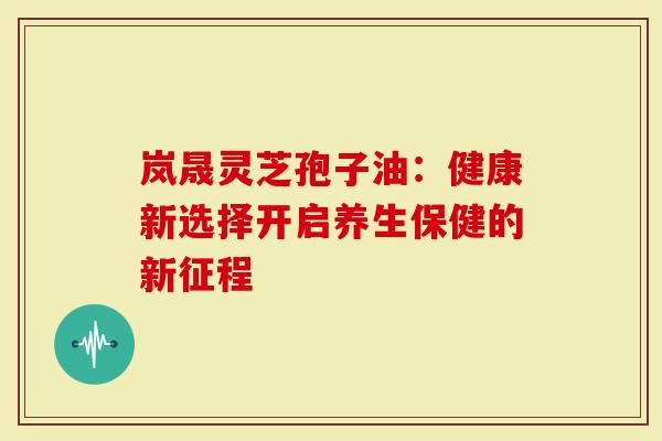 岚晟灵芝孢子油：健康新选择开启养生保健的新征程
