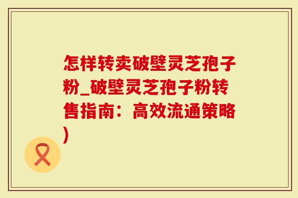 怎样转卖破壁灵芝孢子粉_破壁灵芝孢子粉转售指南：高效流通策略)