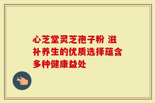 心芝堂灵芝孢子粉 滋补养生的优质选择蕴含多种健康益处