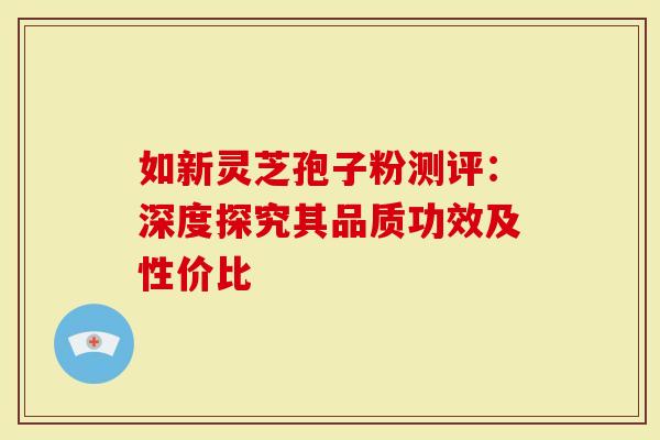 如新灵芝孢子粉测评：深度探究其品质功效及性价比
