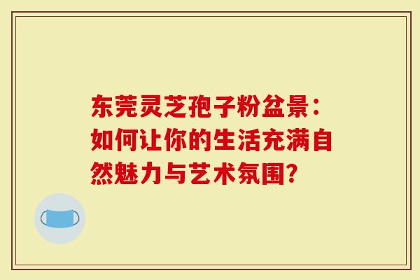 东莞灵芝孢子粉盆景：如何让你的生活充满自然魅力与艺术氛围？
