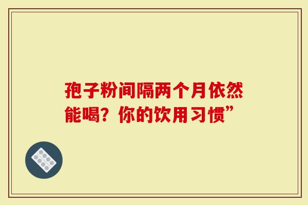 孢子粉间隔两个月依然能喝？你的饮用习惯”