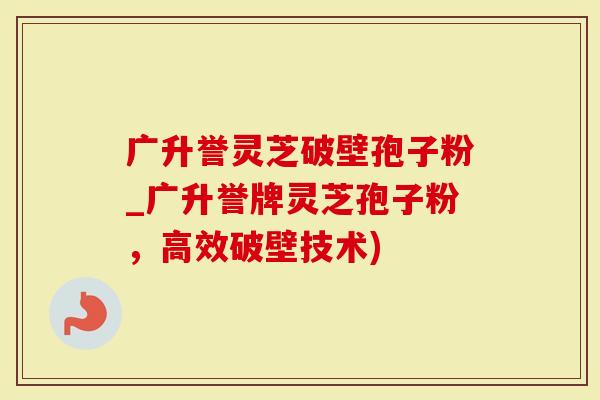 广升誉灵芝破壁孢子粉_广升誉牌灵芝孢子粉，高效破壁技术)