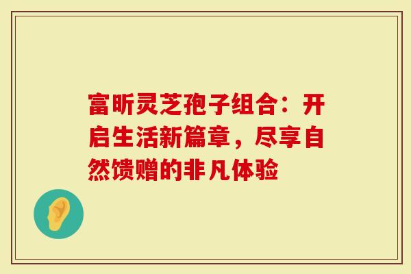 富昕灵芝孢子组合：开启生活新篇章，尽享自然馈赠的非凡体验