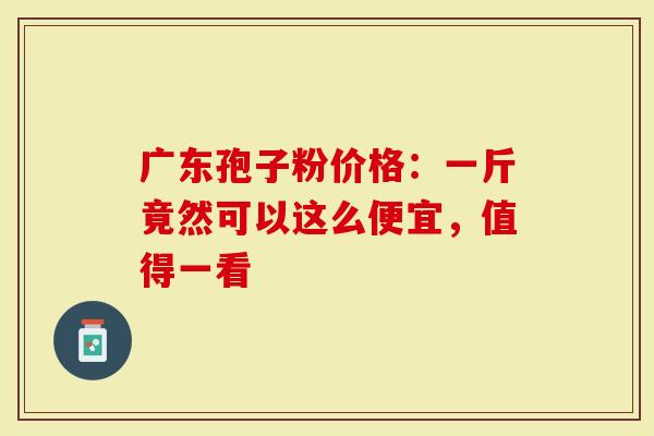 广东孢子粉价格：一斤竟然可以这么便宜，值得一看