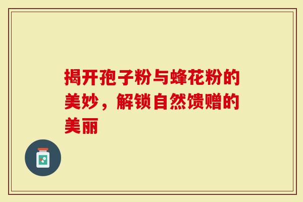 揭开孢子粉与蜂花粉的美妙,解锁自然馈赠的美丽-第1张图片-灵芝大师 揭开孢子粉与蜂花粉的美妙,解锁自然馈赠的美丽-第1张图片-灵芝大师