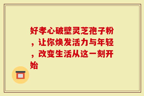 好孝心破壁灵芝孢子粉，让你焕发活力与年轻，改变生活从这一刻开始