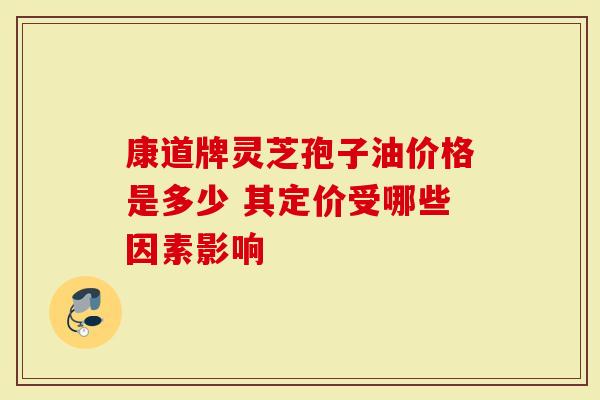 康道牌灵芝孢子油价格是多少 其定价受哪些因素影响
