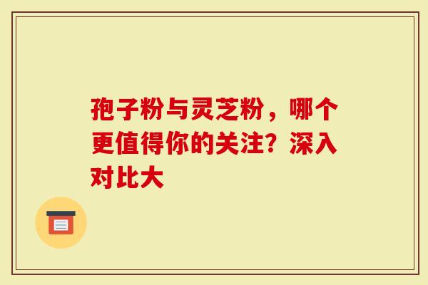 孢子粉与灵芝粉，哪个更值得你的关注？深入对比大