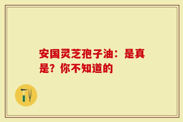 安国灵芝孢子油：是真是？你不知道的
