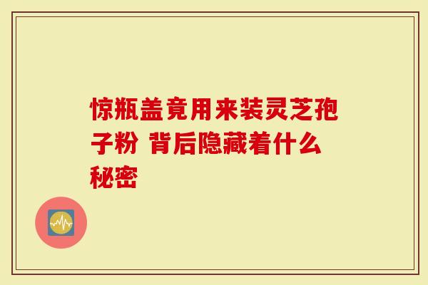 惊瓶盖竟用来装灵芝孢子粉 背后隐藏着什么秘密