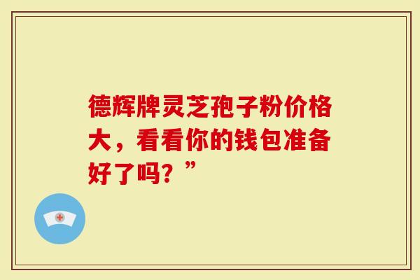 德辉牌灵芝孢子粉价格大，看看你的钱包准备好了吗？”