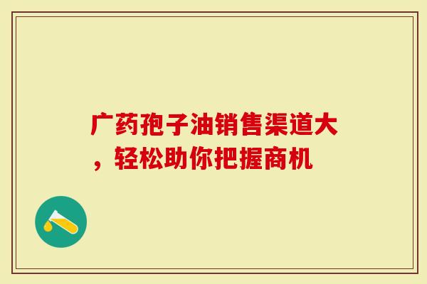 广药孢子油销售渠道大，轻松助你把握商机