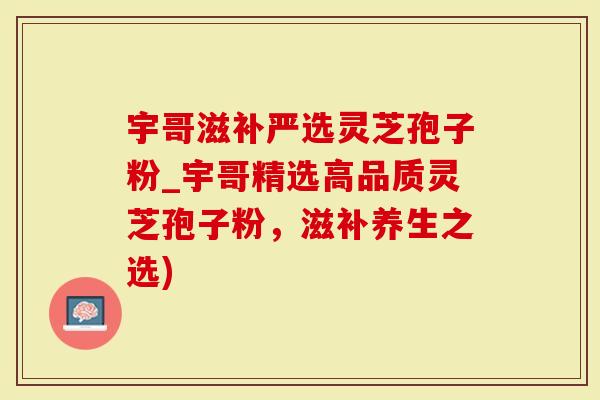 宇哥滋补严选灵芝孢子粉_宇哥精选高品质灵芝孢子粉，滋补养生之选)