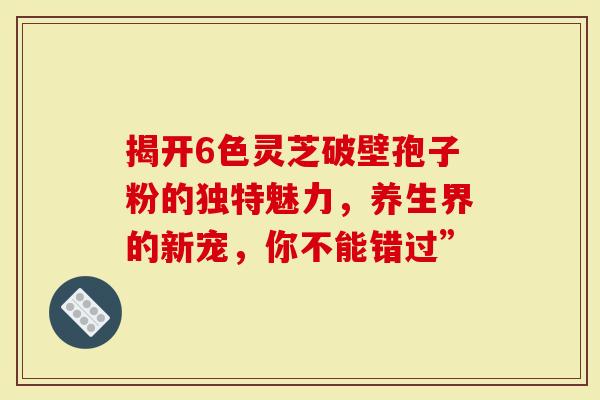 揭开6色灵芝破壁孢子粉的独特魅力，养生界的新宠，你不能错过”