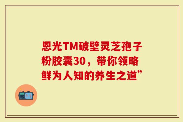 恩光TM破壁灵芝孢子粉胶囊30，带你领略鲜为人知的养生之道”