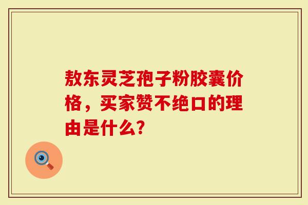 敖东灵芝孢子粉胶囊价格，买家赞不绝口的理由是什么？
