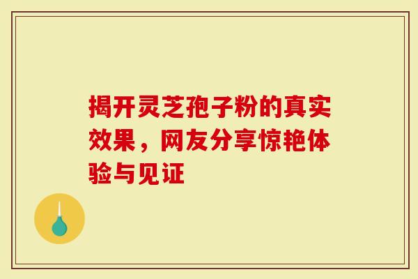 揭开灵芝孢子粉的真实效果，网友分享惊艳体验与见证