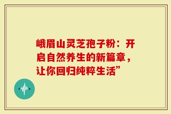 峨眉山灵芝孢子粉:开启自然养生的新篇章,让你回归纯粹生活”-第1张图片-灵芝大师 峨眉山灵芝孢子粉:开启自然养生的新篇章,让你回归纯粹生活”-第1张图片-灵芝大师