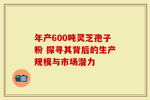 年产600吨灵芝孢子粉 探寻其背后的生产规模与市场潜力