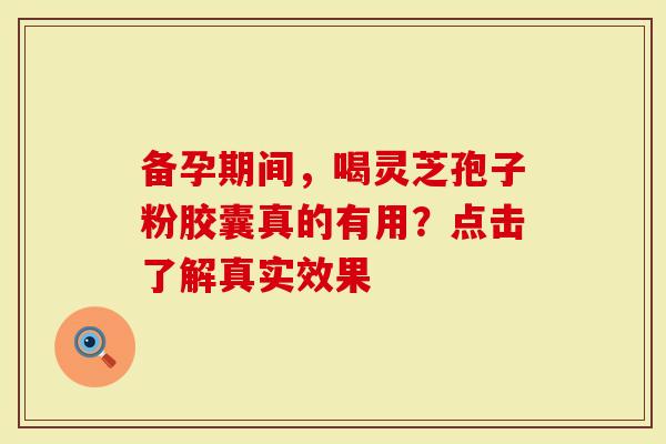 备孕期间，喝灵芝孢子粉胶囊真的有用？点击了解真实效果