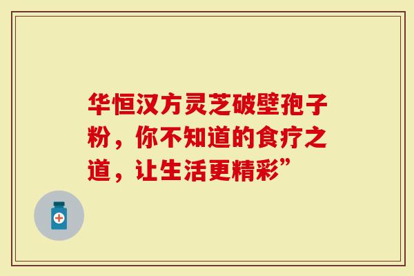 华恒汉方灵芝破壁孢子粉，你不知道的食疗之道，让生活更精彩”
