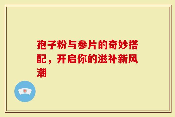 孢子粉与参片的奇妙搭配,开启你的滋补新风潮-第1张图片-灵芝大师 孢子粉与参片的奇妙搭配,开启你的滋补新风潮-第1张图片-灵芝大师