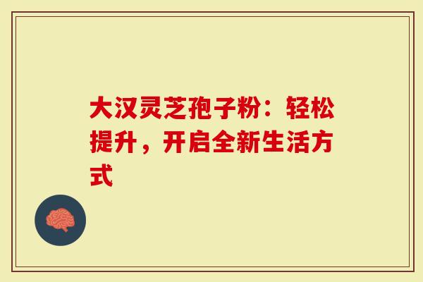 大汉灵芝孢子粉：轻松提升，开启全新生活方式