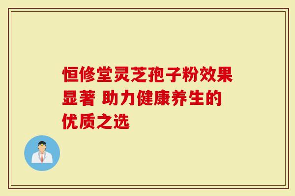 恒修堂灵芝孢子粉效果显著 助力健康养生的优质之选