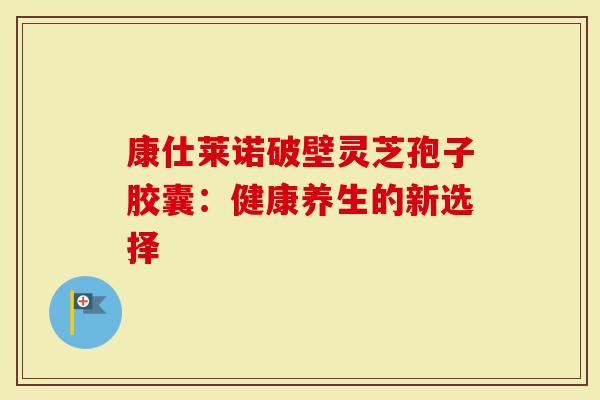 康仕莱诺破壁灵芝孢子胶囊：健康养生的新选择