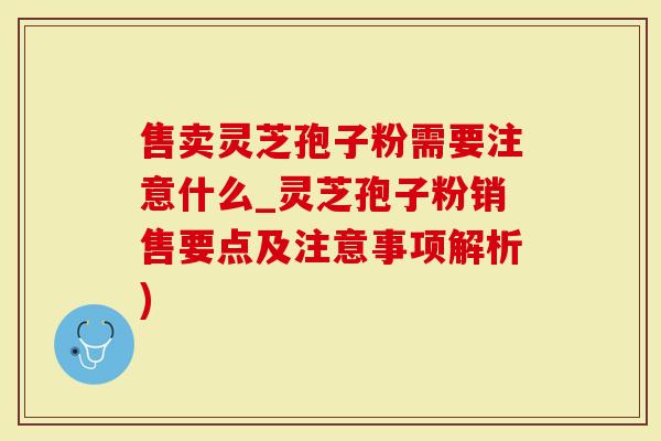 售卖灵芝孢子粉需要注意什么_灵芝孢子粉销售要点及注意事项解析)
