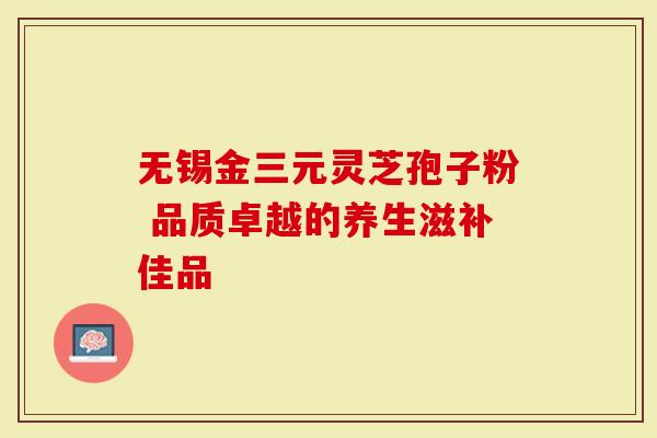 无锡金三元灵芝孢子粉 品质卓越的养生滋补佳品