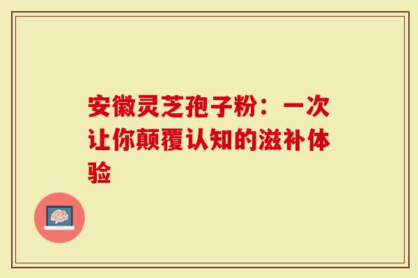 安徽灵芝孢子粉：一次让你颠覆认知的滋补体验