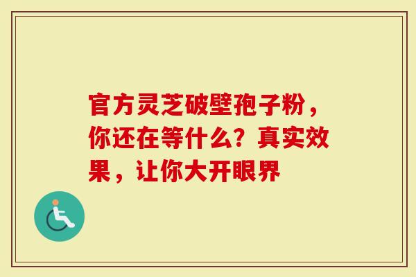 官方灵芝破壁孢子粉，你还在等什么？真实效果，让你大开眼界