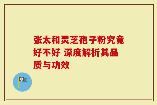 张太和灵芝孢子粉究竟好不好 深度解析其品质与功效