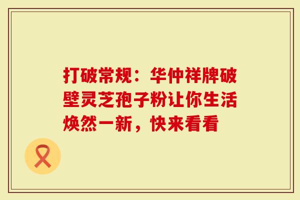 打破常规：华仲祥牌破壁灵芝孢子粉让你生活焕然一新，快来看看