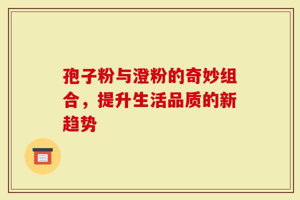 孢子粉与澄粉的奇妙组合，提升生活品质的新趋势