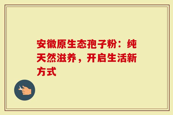 安徽原生态孢子粉：纯天然滋养，开启生活新方式