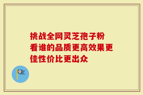 挑战全网灵芝孢子粉 看谁的品质更高效果更佳性价比更出众