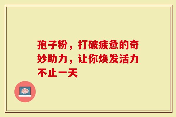 孢子粉，打破疲惫的奇妙助力，让你焕发活力不止一天